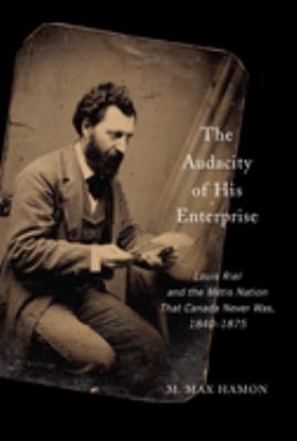 The audacity of his enterprise : Louis Riel and the Métis nation that Canada never was, 1840-1875