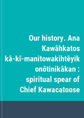 Our history. Ana Kawâhkatos kâ-kî-manitowakihtêyik onôtinikâkan : spiritual spear of Chief Kawacatoose